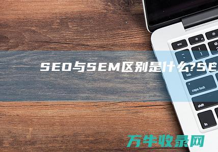 SEO与SEM区别是什么? (SEO与SEM的关系)